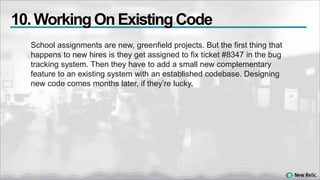 School assignments are new, greenfield projects. But the first thing that
happens to new hires is they get assigned to fix ticket #8347 in the bug
tracking system. Then they have to add a small new complementary
feature to an existing system with an established codebase. Designing
new code comes months later, if they’re lucky.
10. WorkingOn ExistingCode
 