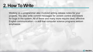 Working as a programmer also involved writing release notes for your
projects. You also write commit messages for version control and tickets
for bugs in the system. All of these and many more require clear, effective
English communication – a skill that computer science programs seldom
emphasize.
2. How To Write
 