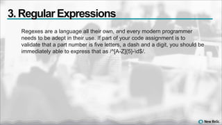 Regexes are a language all their own, and every modern programmer
needs to be adept in their use. If part of your code assignment is to
validate that a part number is five letters, a dash and a digit, you should be
immediately able to express that as /^[A-Z]{5}-d$/.
3. Regular Expressions
 