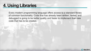 Every modern programming language offers access to a standard library
of common functionality. Code that has already been written, tested, and
debugged is going to be better quality and faster to implement than new
code that has to be created.
4. Using Libraries
 