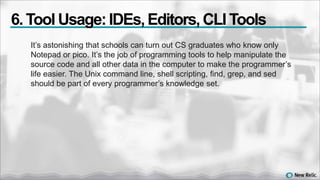 It’s astonishing that schools can turn out CS graduates who know only
Notepad or pico. It’s the job of programming tools to help manipulate the
source code and all other data in the computer to make the programmer’s
life easier. The Unix command line, shell scripting, find, grep, and sed
should be part of every programmer’s knowledge set.
6. Tool Usage:IDEs,Editors,CLI Tools
 