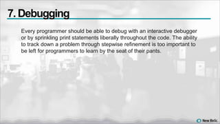 Every programmer should be able to debug with an interactive debugger
or by sprinkling print statements liberally throughout the code. The ability
to track down a problem through stepwise refinement is too important to
be left for programmers to learn by the seat of their pants.
7. Debugging
 
