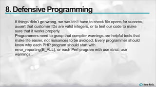 If things didn’t go wrong, we wouldn’t have to check file opens for success,
assert that customer IDs are valid integers, or to test our code to make
sure that it works properly.
Programmers need to grasp that compiler warnings are helpful tools that
make life easier, not nuisances to be avoided. Every programmer should
know why each PHP program should start with
error_reporting(E_ALL), or each Perl program with use strict; use
warnings;.
8. DefensiveProgramming
 