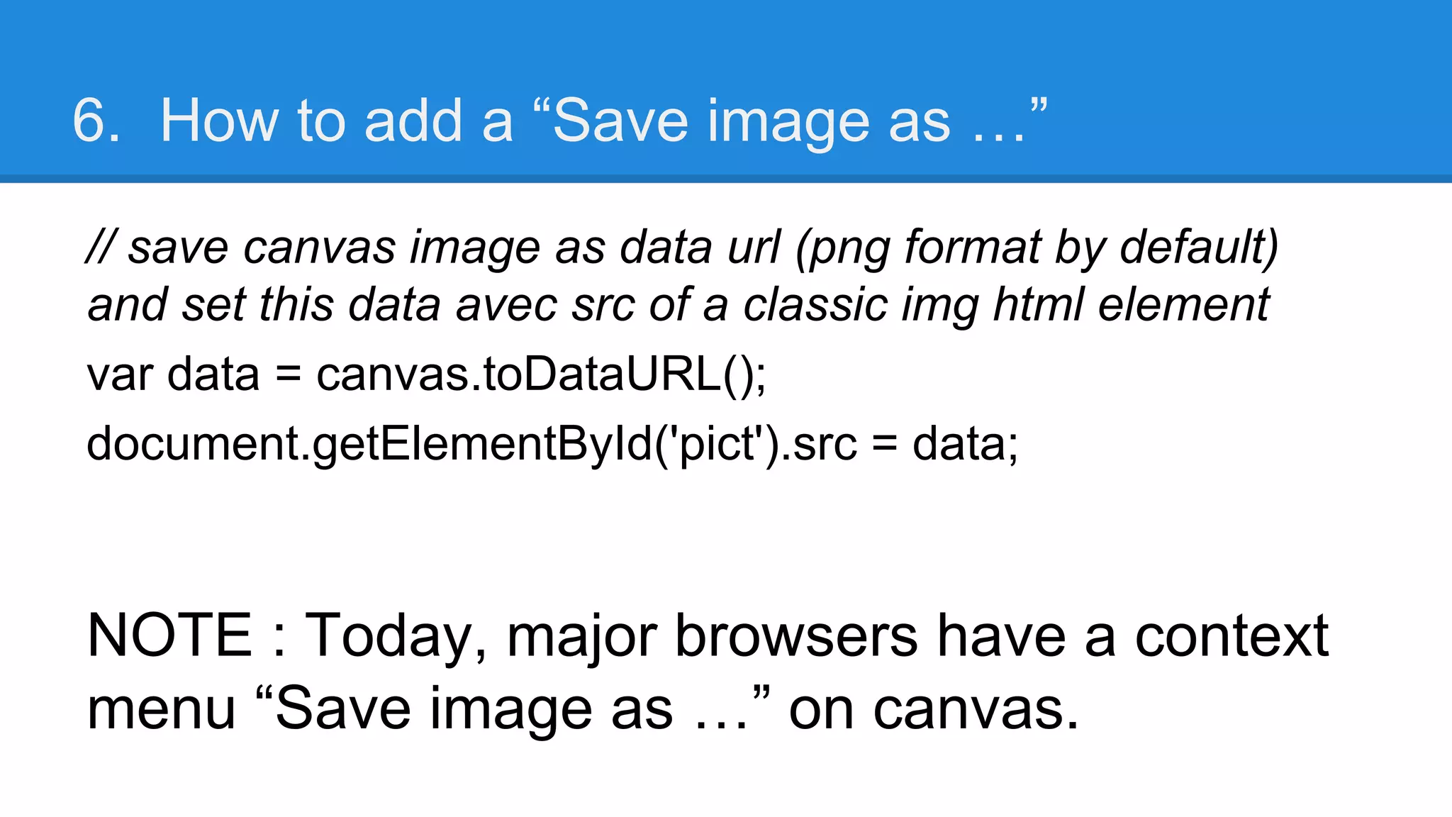 6. How to add a “Save image as …”
// save canvas image as data url (png format by default)
and set this data avec src of a classic img html element
var data = canvas.toDataURL();
document.getElementById('pict').src = data;
NOTE : Today, major browsers have a context
menu “Save image as …” on canvas.
 