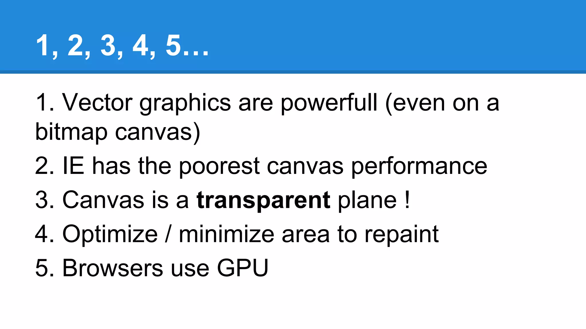 1, 2, 3, 4, 5…
1. Vector graphics are powerfull (even on a
bitmap canvas)
2. IE has the poorest canvas performance
3. Canvas is a transparent plane !
4. Optimize / minimize area to repaint
5. Browsers use GPU
 