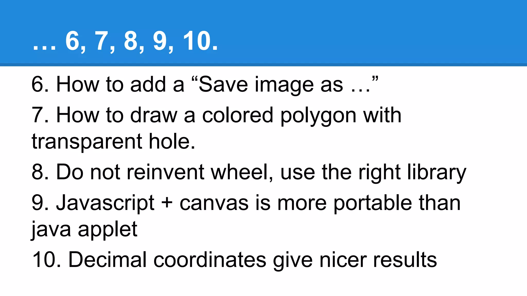 … 6, 7, 8, 9, 10.
6. How to add a “Save image as …”
7. How to draw a colored polygon with
transparent hole.
8. Do not reinvent wheel, use the right library
9. Javascript + canvas is more portable than
java applet
10. Decimal coordinates give nicer results
 
