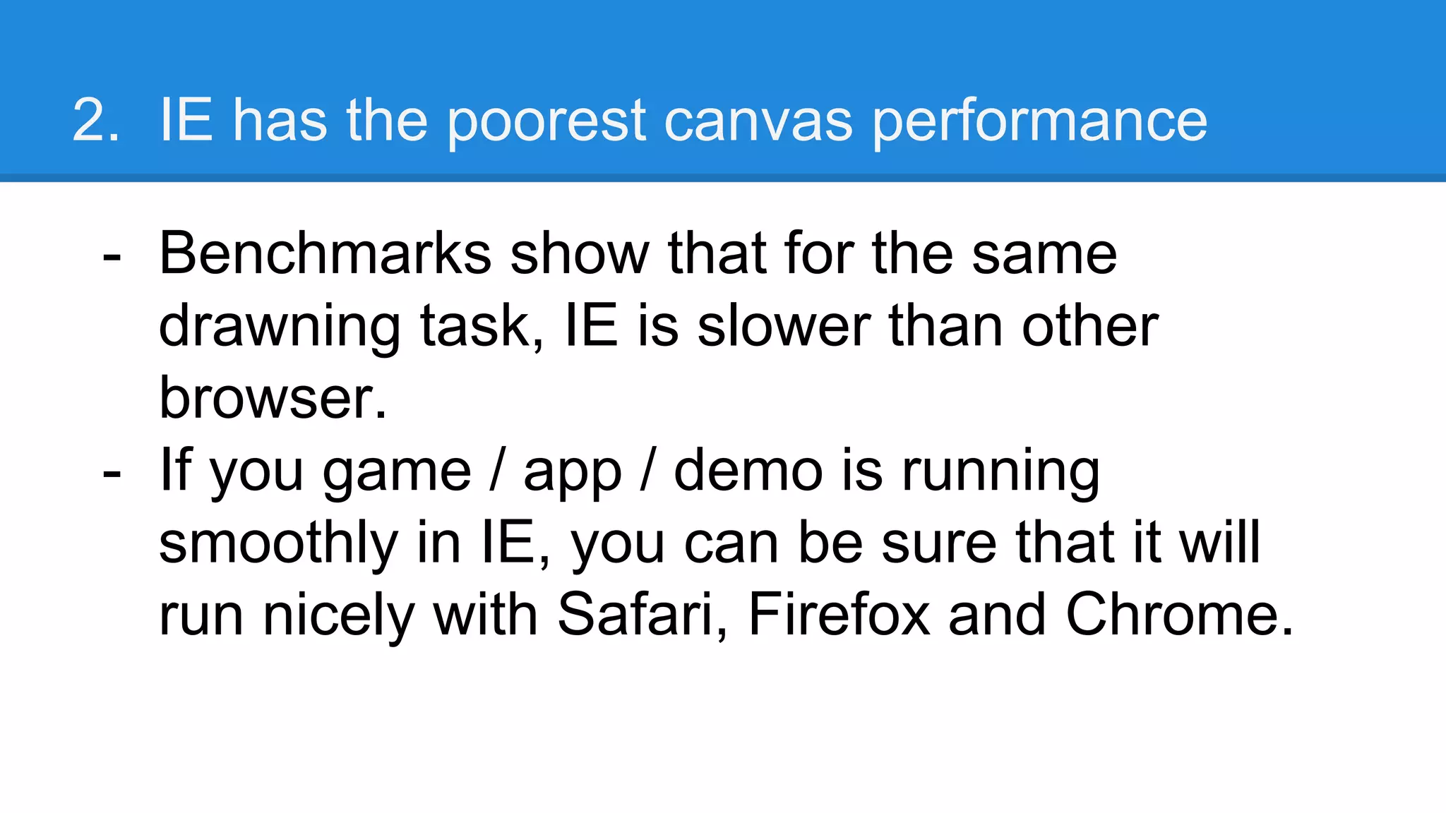 2. IE has the poorest canvas performance
- Benchmarks show that for the same
drawning task, IE is slower than other
browser.
- If you game / app / demo is running
smoothly in IE, you can be sure that it will
run nicely with Safari, Firefox and Chrome.
 