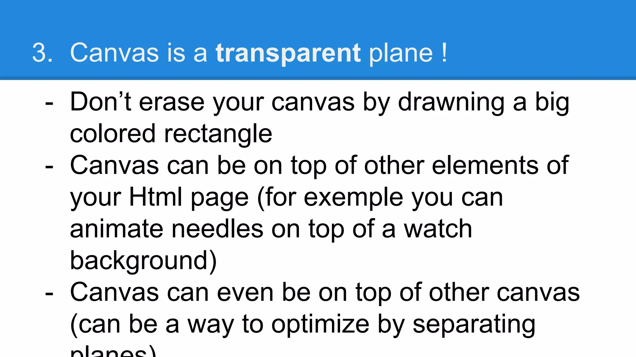 3. Canvas is a transparent plane !
- Don’t erase your canvas by drawning a big
colored rectangle
- Canvas can be on top of other elements of
your Html page (for exemple you can
animate needles on top of a watch
background)
- Canvas can even be on top of other canvas
(can be a way to optimize by separating
 