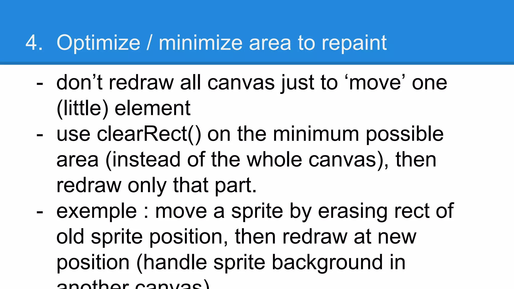 4. Optimize / minimize area to repaint
- don’t redraw all canvas just to ‘move’ one
(little) element
- use clearRect() on the minimum possible
area (instead of the whole canvas), then
redraw only that part.
- exemple : move a sprite by erasing rect of
old sprite position, then redraw at new
position (handle sprite background in
 