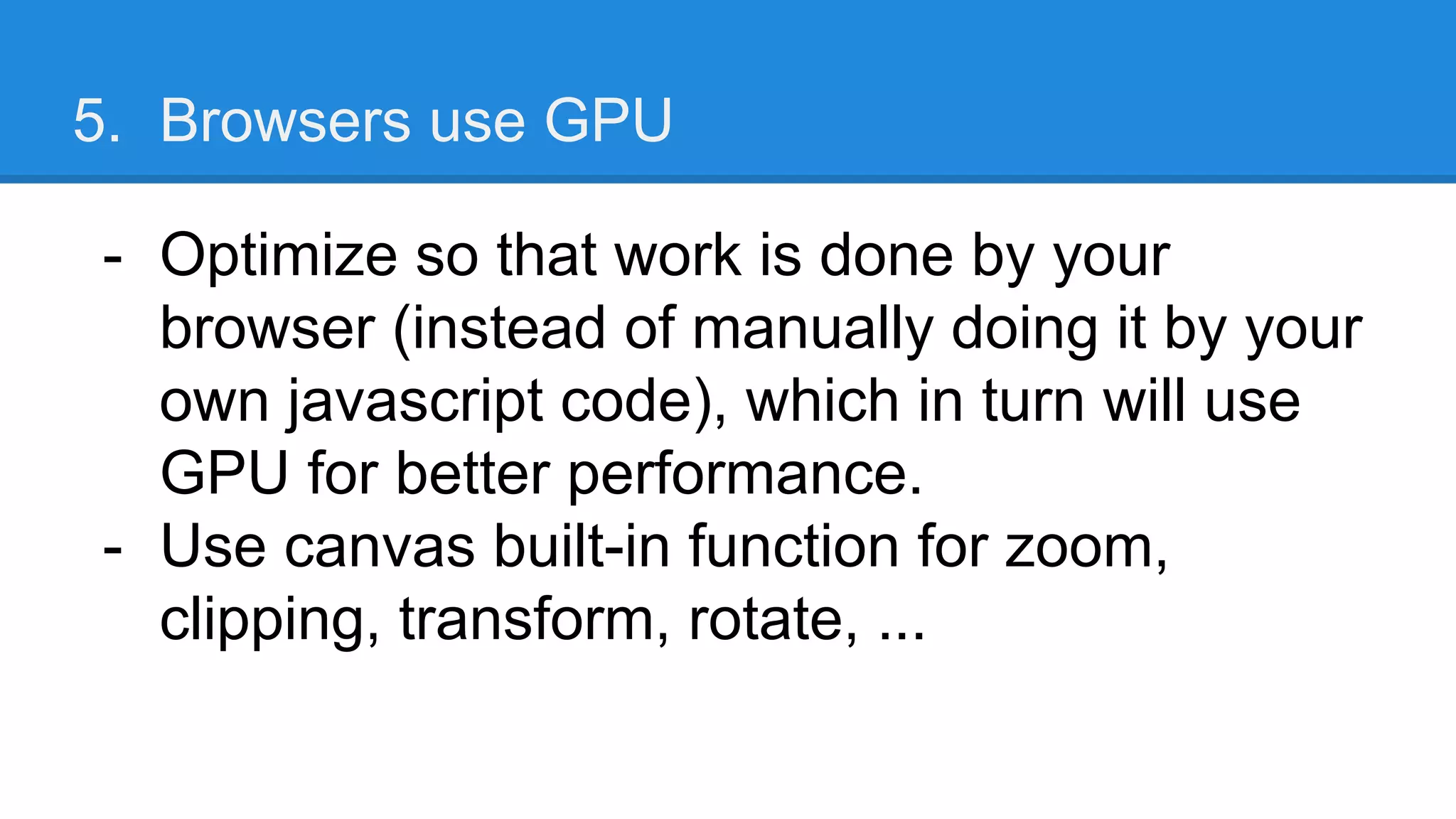 5. Browsers use GPU
- Optimize so that work is done by your
browser (instead of manually doing it by your
own javascript code), which in turn will use
GPU for better performance.
- Use canvas built-in function for zoom,
clipping, transform, rotate, ...
 