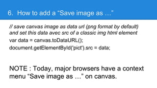 6. How to add a “Save image as …”
// save canvas image as data url (png format by default)
and set this data avec src of a classic img html element
var data = canvas.toDataURL();
document.getElementById('pict').src = data;
NOTE : Today, major browsers have a context
menu “Save image as …” on canvas.
 