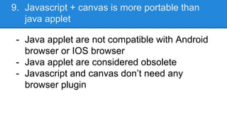 9. Javascript + canvas is more portable than
java applet
- Java applet are not compatible with Android
browser or IOS browser
- Java applet are considered obsolete
- Javascript and canvas don’t need any
browser plugin
 