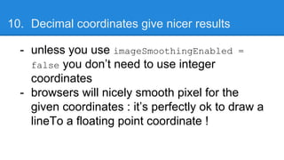 10. Decimal coordinates give nicer results
- unless you use imageSmoothingEnabled =
false you don’t need to use integer
coordinates
- browsers will nicely smooth pixel for the
given coordinates : it’s perfectly ok to draw a
lineTo a floating point coordinate !
 