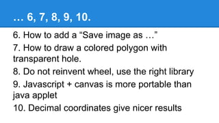 … 6, 7, 8, 9, 10.
6. How to add a “Save image as …”
7. How to draw a colored polygon with
transparent hole.
8. Do not reinvent wheel, use the right library
9. Javascript + canvas is more portable than
java applet
10. Decimal coordinates give nicer results
 