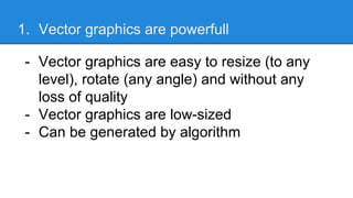 1. Vector graphics are powerfull
- Vector graphics are easy to resize (to any
level), rotate (any angle) and without any
loss of quality
- Vector graphics are low-sized
- Can be generated by algorithm
 