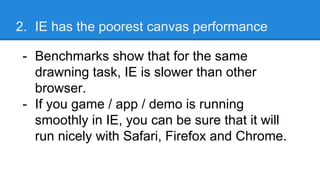 2. IE has the poorest canvas performance
- Benchmarks show that for the same
drawning task, IE is slower than other
browser.
- If you game / app / demo is running
smoothly in IE, you can be sure that it will
run nicely with Safari, Firefox and Chrome.
 