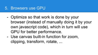 5. Browsers use GPU
- Optimize so that work is done by your
browser (instead of manually doing it by your
own javascript code), which in turn will use
GPU for better performance.
- Use canvas built-in function for zoom,
clipping, transform, rotate, ...
 