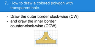 7. How to draw a colored polygon with
transparent hole.
- Draw the outer border clock-wise (CW)
- and draw the inner borde...