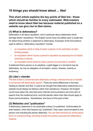 10 things you should know about ... libel
This short article explains the key points of libel law - those
which should be familiar to every webmaster. Web-masters
need to know about libel law because material published on a
website can give rise to libel claims.
(1) What is defamatory?
Defamation is all about reputation, and in particular about statements which
damage others' reputations. The English courts have not settled upon a single test
for determining whether a statement is defamatory. Examples of the formulations
used to define a "defamatory imputation" include:
• an imputation which is likely to lower a person in the estimation of right-
thinking people;
• an imputation which injures a person's reputation by exposing him to hatred,
contempt or ridicule;
• an imputation which tends to make a person be shunned or avoided.
A statement that a person is an adulterer, a gold-digger or a drunkard may be
defamatory, as may an allegation of corruption, racism, disease, insanity or
insolvency.
(2) Libel v slander
The law of libel is concerned with defamatory writings; whereas the law of slander
is concerned with defamatory speech. There are some differences in the laws
relating to slander and libel. It used to be thought that defamatory statements on a
website would always be libelous rather than slanderous. However, the English
courts have taken the view that some internet communications are more akin to
speech than the traditional print, and that slander rather than libel should apply to
those communications. Nonetheless, the focus of this post is libel.
(3) Websites and "publication"
A defamatory statement is not actionable unless it is published. Unfortunately for
web-masters, when libel lawyers say "published", they mean communicated to one
person (not including the person defamed). You can libel someone by writing about
them on a personal blog, providing at least one person accesses the defamatory
material.
 