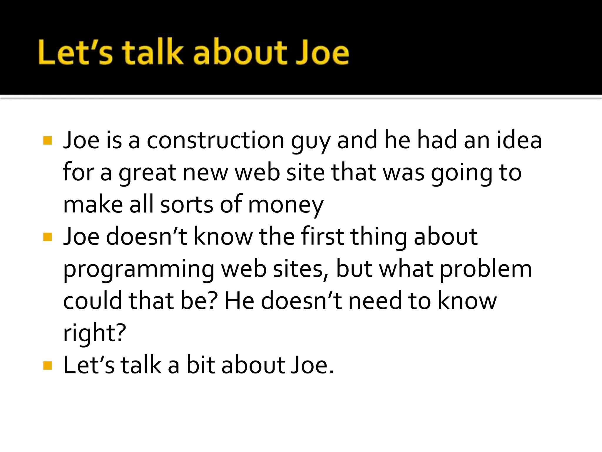  Joe is a construction guy and he had an idea 
for a great new web site that was going to 
make all sorts of money 
 Joe doesn’t know the first thing about 
programming web sites, but what problem 
could that be? He doesn’t need to know 
right? 
 Let’s talk a bit about Joe. 
 