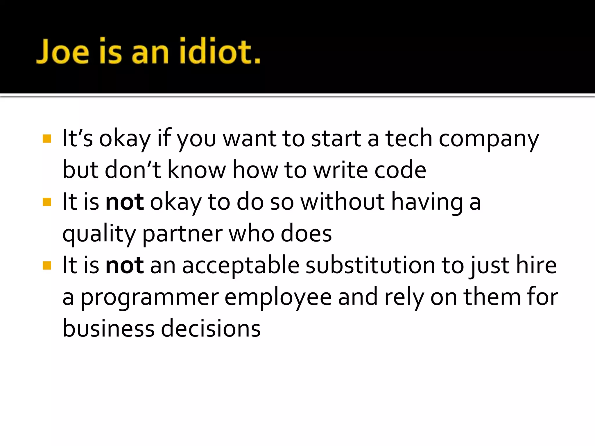  It’s okay if you want to start a tech company 
but don’t know how to write code 
 It is not okay to do so without having a 
quality partner who does 
 It is not an acceptable substitution to just hire 
a programmer employee and rely on them for 
business decisions 
 