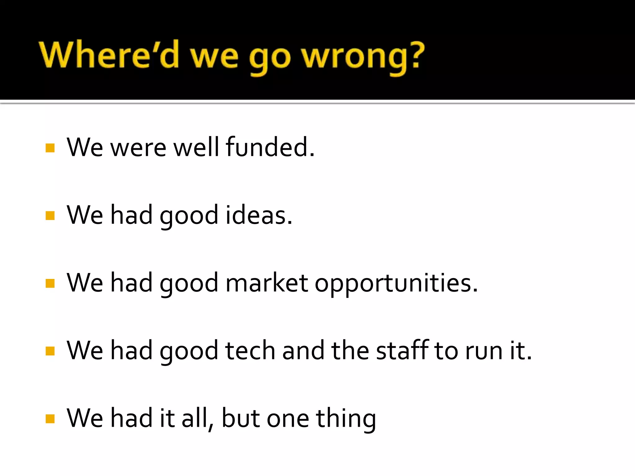 We were well funded. 
 We had good ideas. 
 We had good market opportunities. 
 We had good tech and the staff to run it. 
 We had it all, but one thing 
 