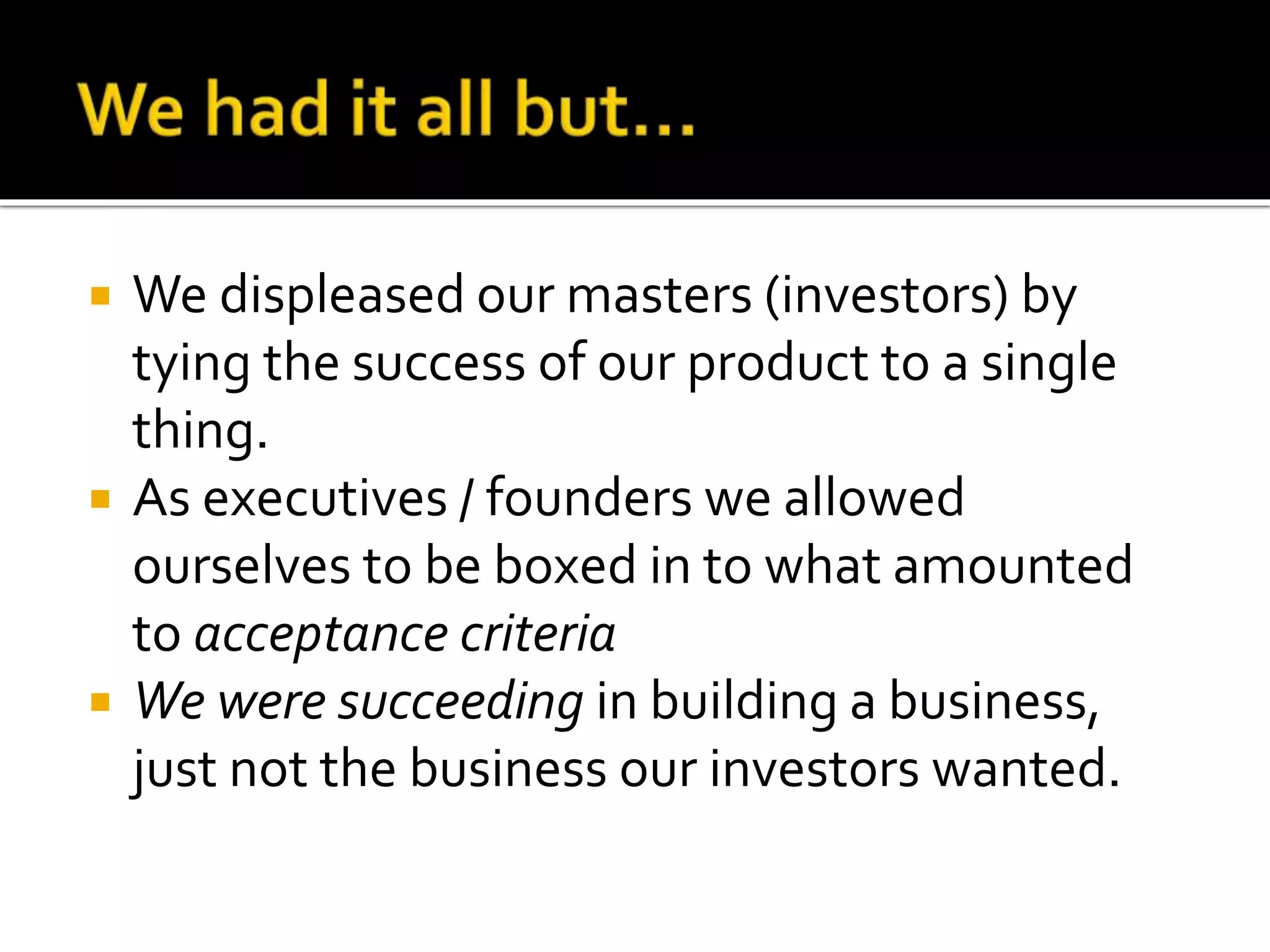  We displeased our masters (investors) by 
tying the success of our product to a single 
thing. 
 As executives / founders we allowed 
ourselves to be boxed in to what amounted 
to acceptance criteria 
 We were succeeding in building a business, 
just not the business our investors wanted. 
 