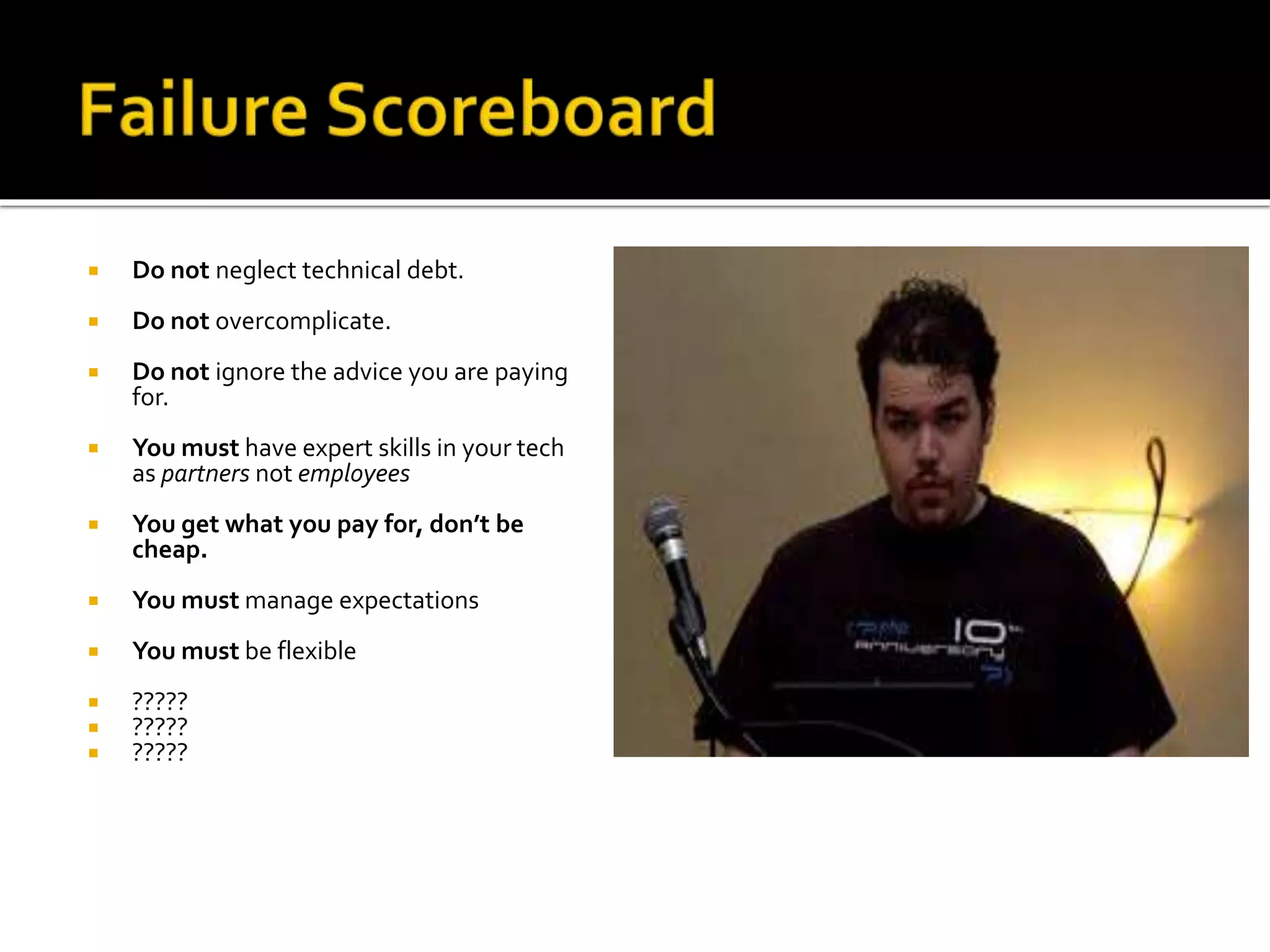  Do not neglect technical debt. 
 Do not overcomplicate. 
 Do not ignore the advice you are paying 
for. 
 You must have expert skills in your tech 
as partners not employees 
 You get what you pay for, don’t be 
cheap. 
 You must manage expectations 
 You must be flexible 
 ????? 
 ????? 
 ????? 
 
