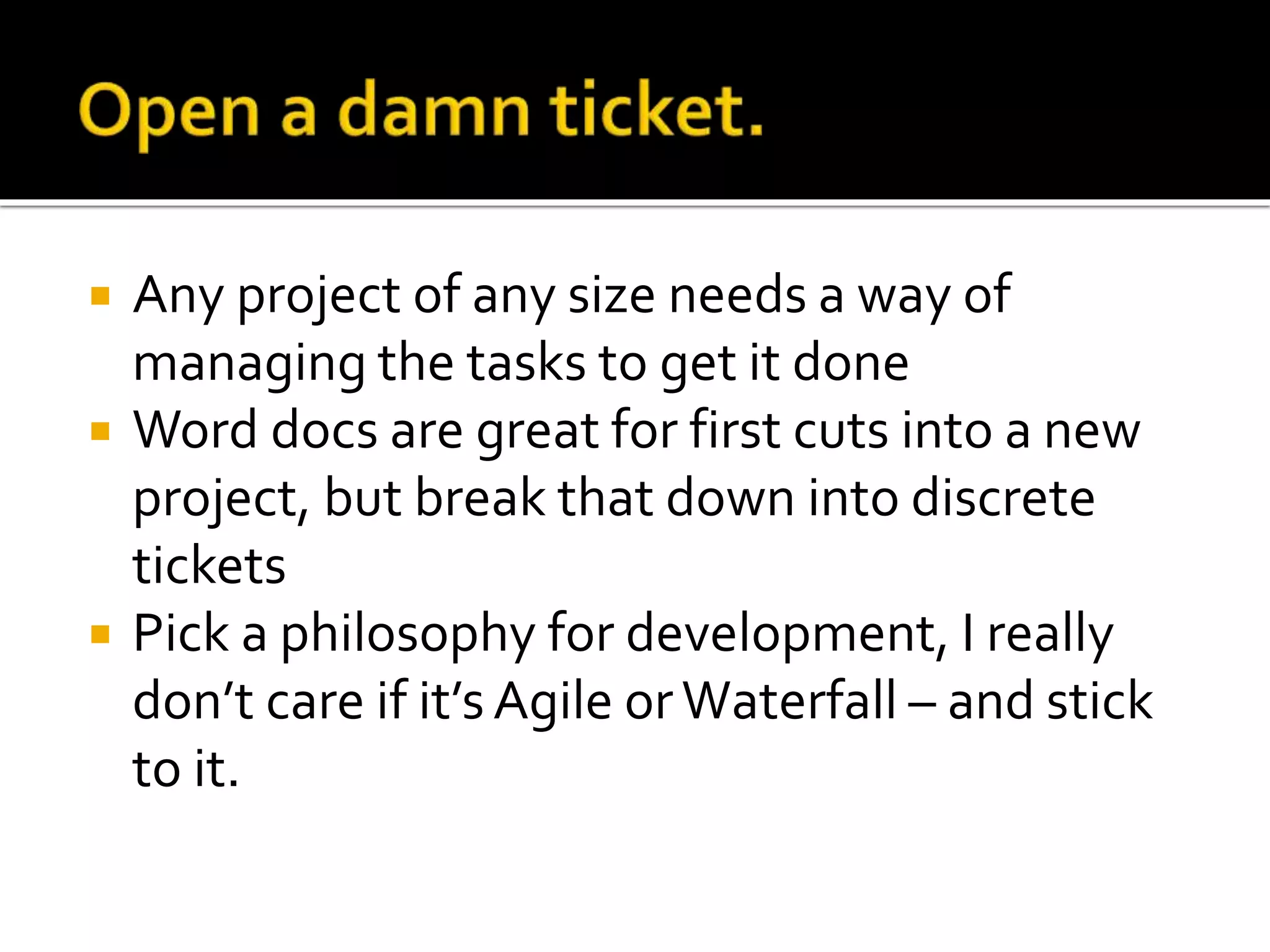  Any project of any size needs a way of 
managing the tasks to get it done 
 Word docs are great for first cuts into a new 
project, but break that down into discrete 
tickets 
 Pick a philosophy for development, I really 
don’t care if it’s Agile or Waterfall – and stick 
to it. 
 