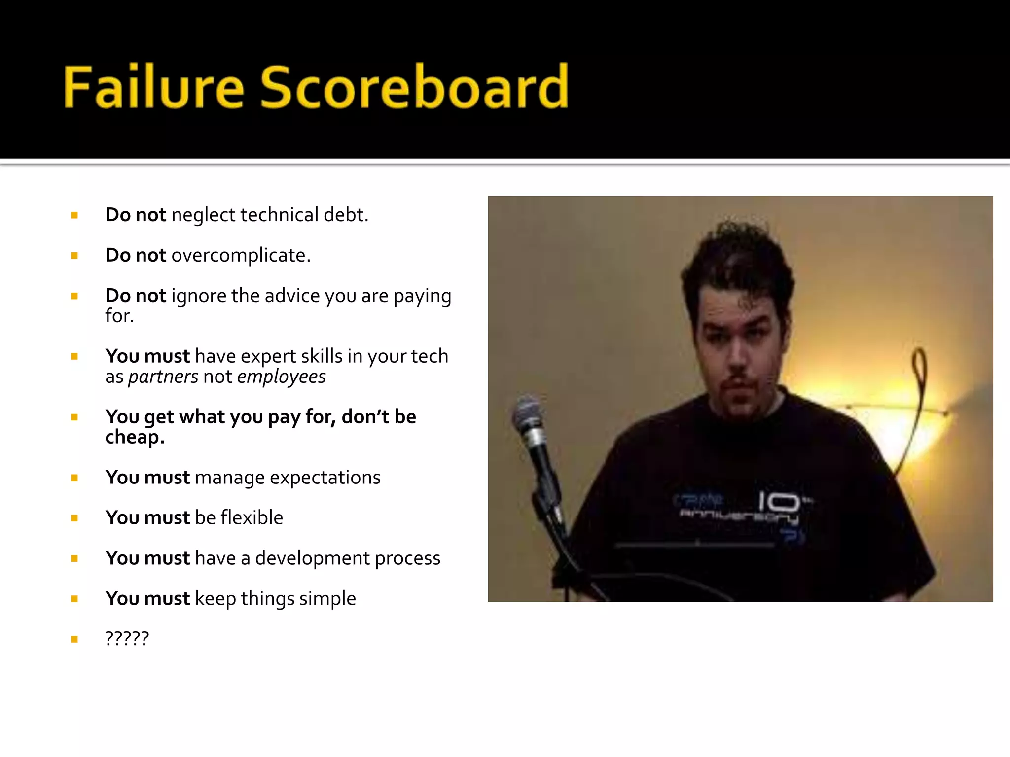  Do not neglect technical debt. 
 Do not overcomplicate. 
 Do not ignore the advice you are paying 
for. 
 You must have expert skills in your tech 
as partners not employees 
 You get what you pay for, don’t be 
cheap. 
 You must manage expectations 
 You must be flexible 
 You must have a development process 
 You must keep things simple 
 ????? 
 