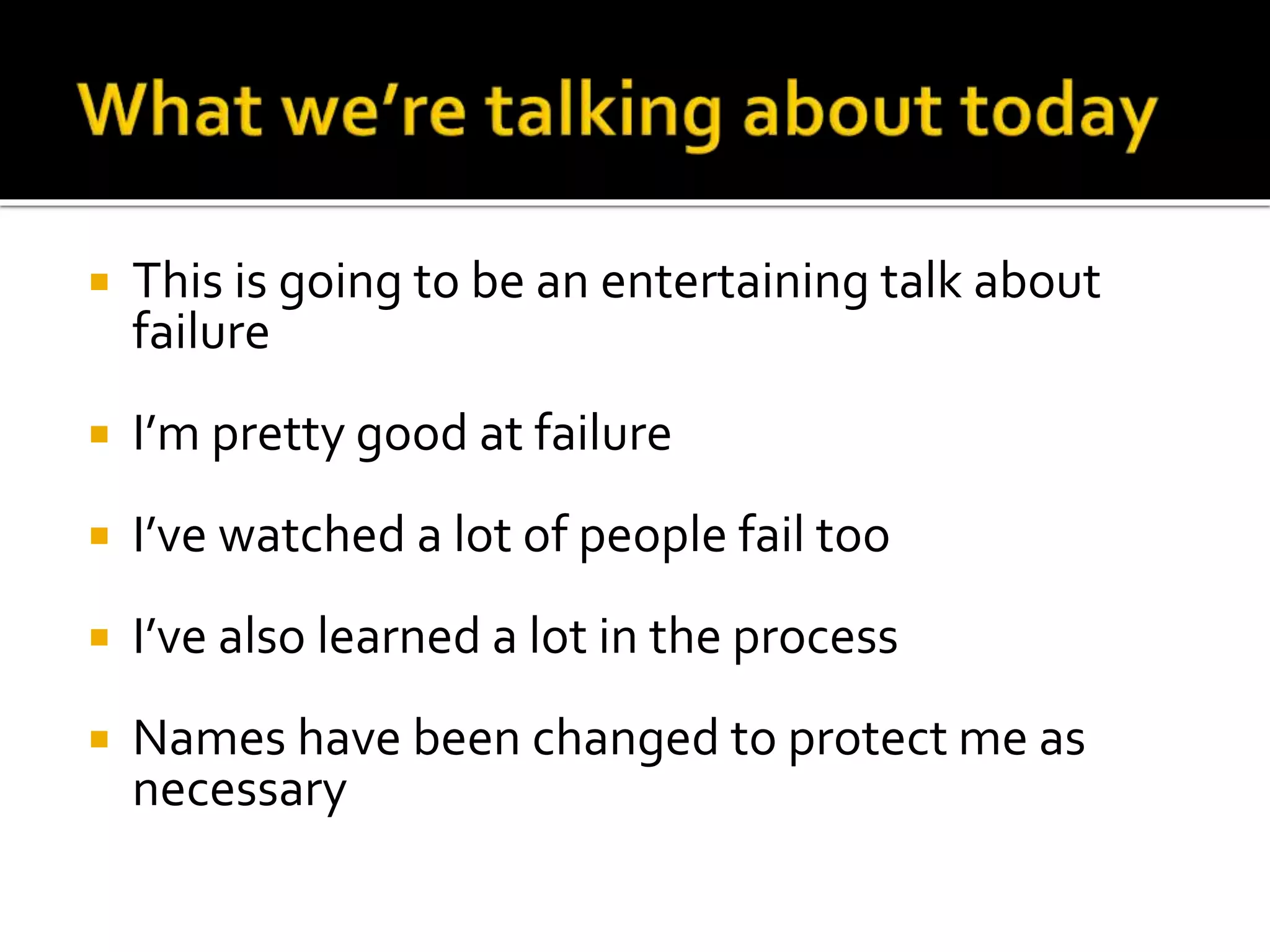  This is going to be an entertaining talk about 
failure 
 I’m pretty good at failure 
 I’ve watched a lot of people fail too 
 I’ve also learned a lot in the process 
 Names have been changed to protect me as 
necessary 
 