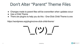 CONFIDENTIAL18
Don’t Alter “Parent” Theme Files
● Changes made to parent files will be overwritten when updates occur
● Use a Child Theme
● There are plugins to help you do this - One-Click Child Theme is one
https://wordpress.org/plugins/one-click-child-theme/
¯_(ツ)_/¯
 