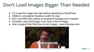 CONFIDENTIAL22
Don’t Load Images Bigger Than Needed
● Try to get the image size right before uploading to WordPress
● 1920px is considered maximum width for web
● Don’t use PNG files unless a transparent background is needed
● Consider a lazy load plugin if you have a lot of images
● Use a program like IrfanView to edit images - www.irfanview.com
 