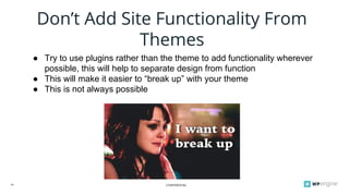 CONFIDENTIAL24
Don’t Add Site Functionality From
Themes
● Try to use plugins rather than the theme to add functionality wherever
possible, this will help to separate design from function
● This will make it easier to “break up” with your theme
● This is not always possible
 