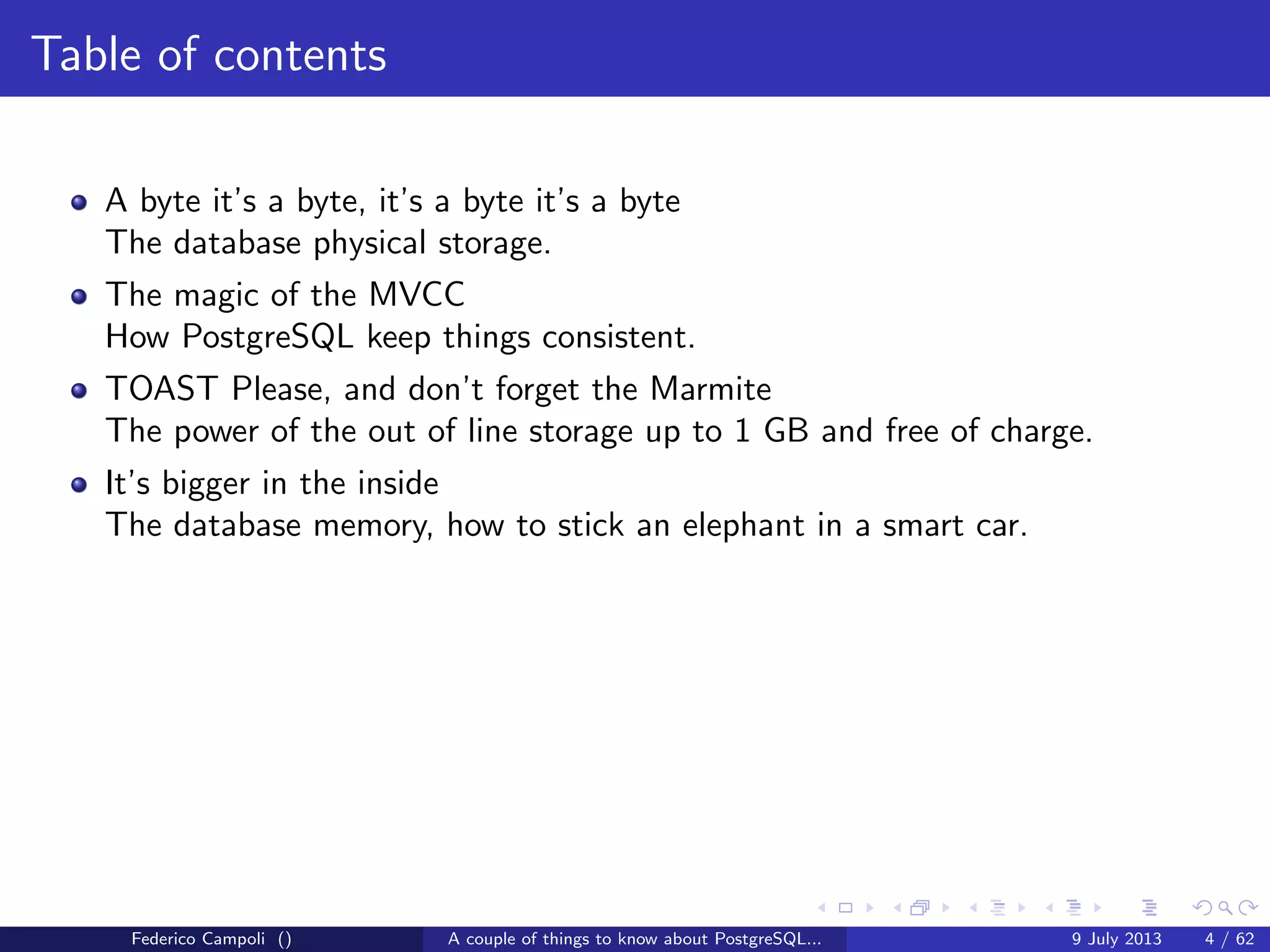 Table of contents
A byte it’s a byte, it’s a byte it’s a byte
The database physical storage.
The magic of the MVCC
How PostgreSQL keep things consistent.
TOAST Please, and don’t forget the Marmite
The power of the out of line storage up to 1 GB and free of charge.
Federico Campoli () A couple of things to know about PostgreSQL... 9 July 2013 4 / 58
 