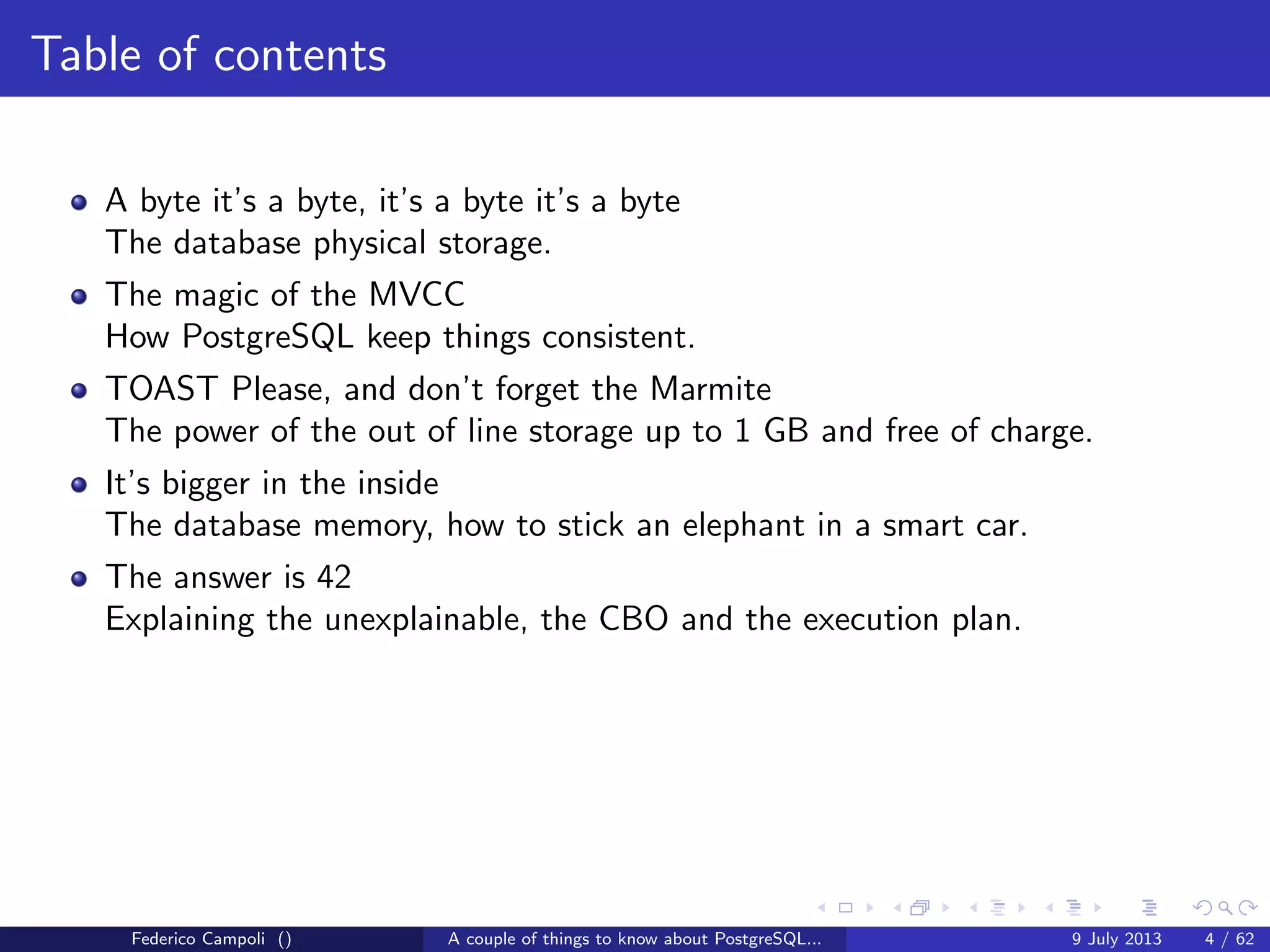Table of contents
A byte it’s a byte, it’s a byte it’s a byte
The database physical storage.
The magic of the MVCC
How PostgreSQL keep things consistent.
TOAST Please, and don’t forget the Marmite
The power of the out of line storage up to 1 GB and free of charge.
It’s bigger in the inside
The database memory, how to stick an elephant in a smart car.
Federico Campoli () A couple of things to know about PostgreSQL... 9 July 2013 4 / 58
 