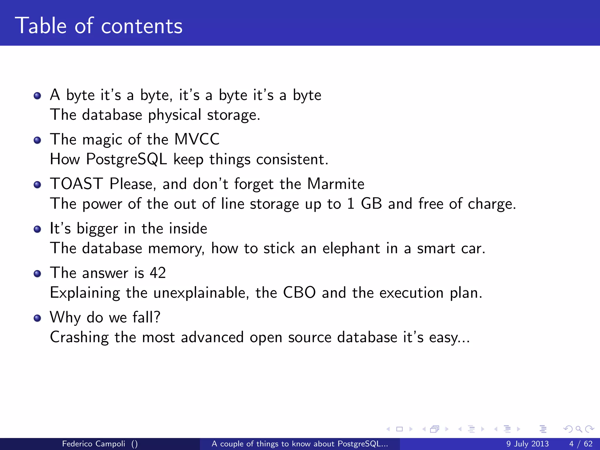 Table of contents
A byte it’s a byte, it’s a byte it’s a byte
The database physical storage.
The magic of the MVCC
How PostgreSQL keep things consistent.
TOAST Please, and don’t forget the Marmite
The power of the out of line storage up to 1 GB and free of charge.
It’s bigger in the inside
The database memory, how to stick an elephant in a smart car.
The answer is 42
Explaining the unexplainable, the CBO and the execution plan.
Federico Campoli () A couple of things to know about PostgreSQL... 9 July 2013 4 / 58
 