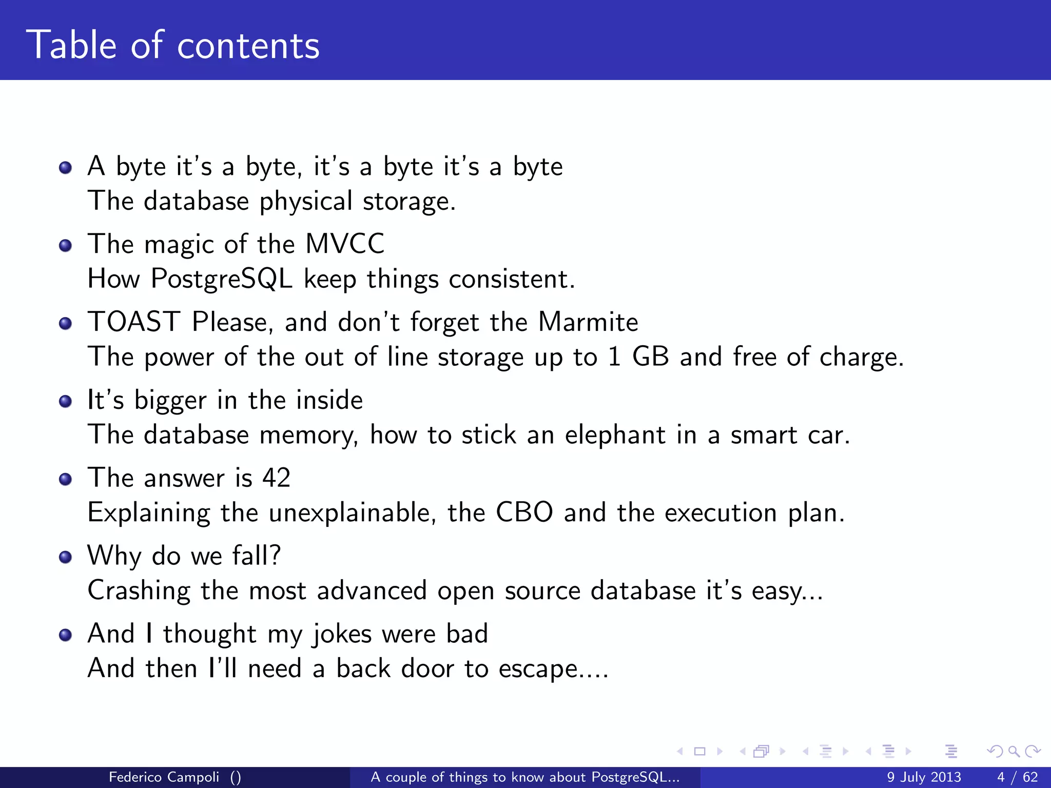Table of contents
A byte it’s a byte, it’s a byte it’s a byte
The database physical storage.
The magic of the MVCC
How PostgreSQL keep things consistent.
TOAST Please, and don’t forget the Marmite
The power of the out of line storage up to 1 GB and free of charge.
It’s bigger in the inside
The database memory, how to stick an elephant in a smart car.
The answer is 42
Explaining the unexplainable, the CBO and the execution plan.
Why do we fall?
Crashing the most advanced open source database it’s easy...
Federico Campoli () A couple of things to know about PostgreSQL... 9 July 2013 4 / 58
 