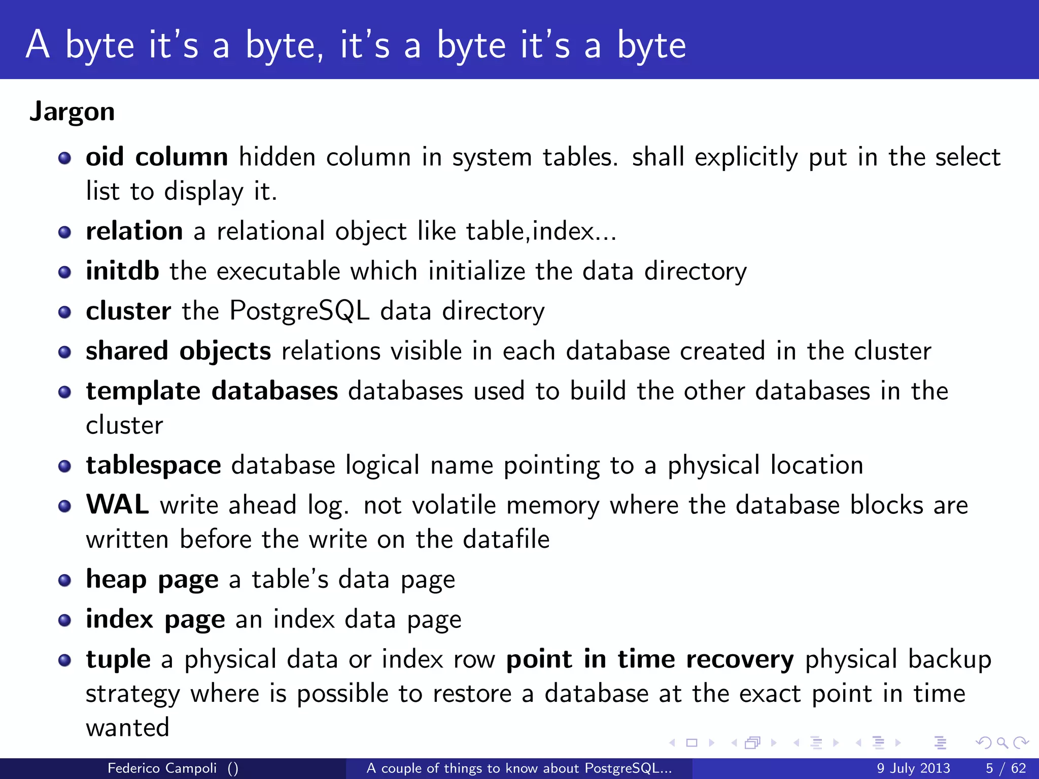 Table of contents
A byte it’s a byte, it’s a byte it’s a byte
The database physical storage.
The magic of the MVCC
How PostgreSQL keep things consistent.
TOAST Please, and don’t forget the Marmite
The power of the out of line storage up to 1 GB and free of charge.
It’s bigger in the inside
The database memory, how to stick an elephant in a smart car.
The answer is 42
Explaining the unexplainable, the CBO and the execution plan.
Why do we fall?
Crashing the most advanced open source database it’s easy...
And I thought my jokes were bad
And then I’ll need a back door to escape....
Federico Campoli () A couple of things to know about PostgreSQL... 9 July 2013 4 / 58
 