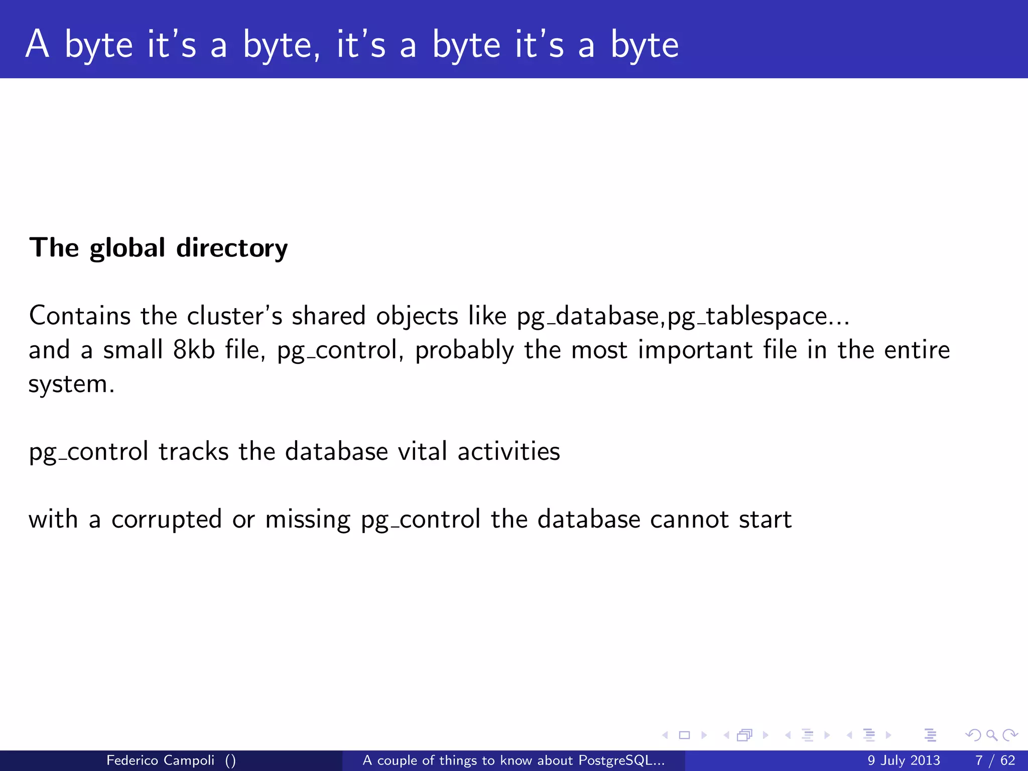 A byte it’s a byte, it’s a byte it’s a byte
The global directory
Contains the cluster’s shared objects like pg database,pg tablespace......
Federico Campoli () A couple of things to know about PostgreSQL... 9 July 2013 6 / 58
 