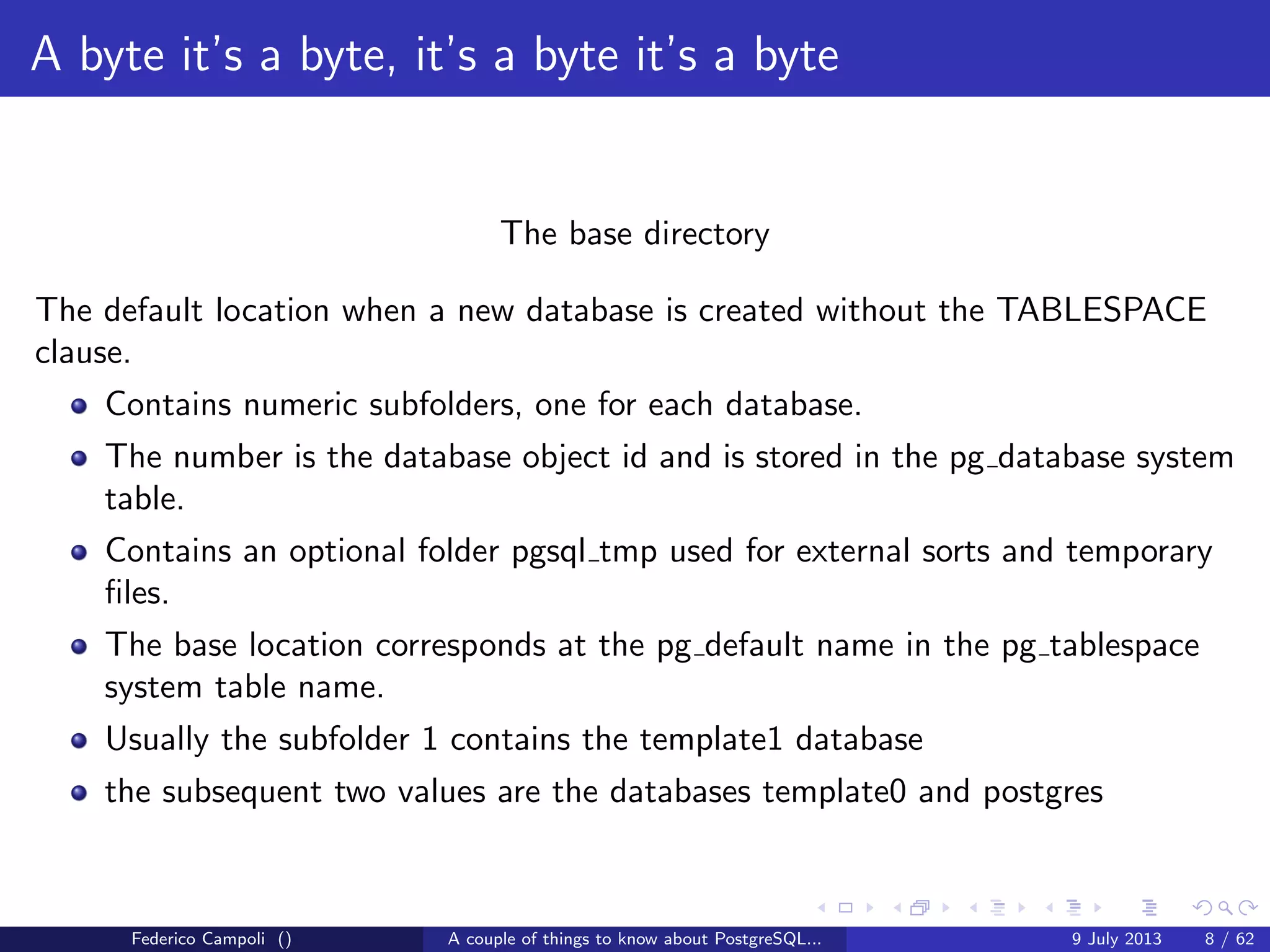 A byte it’s a byte, it’s a byte it’s a byte
The global directory
Contains the cluster’s shared objects like pg database,pg tablespace......
and a small 8kb ﬁle, pg control, probably the most important ﬁle in the entire
system.
Federico Campoli () A couple of things to know about PostgreSQL... 9 July 2013 6 / 58
 