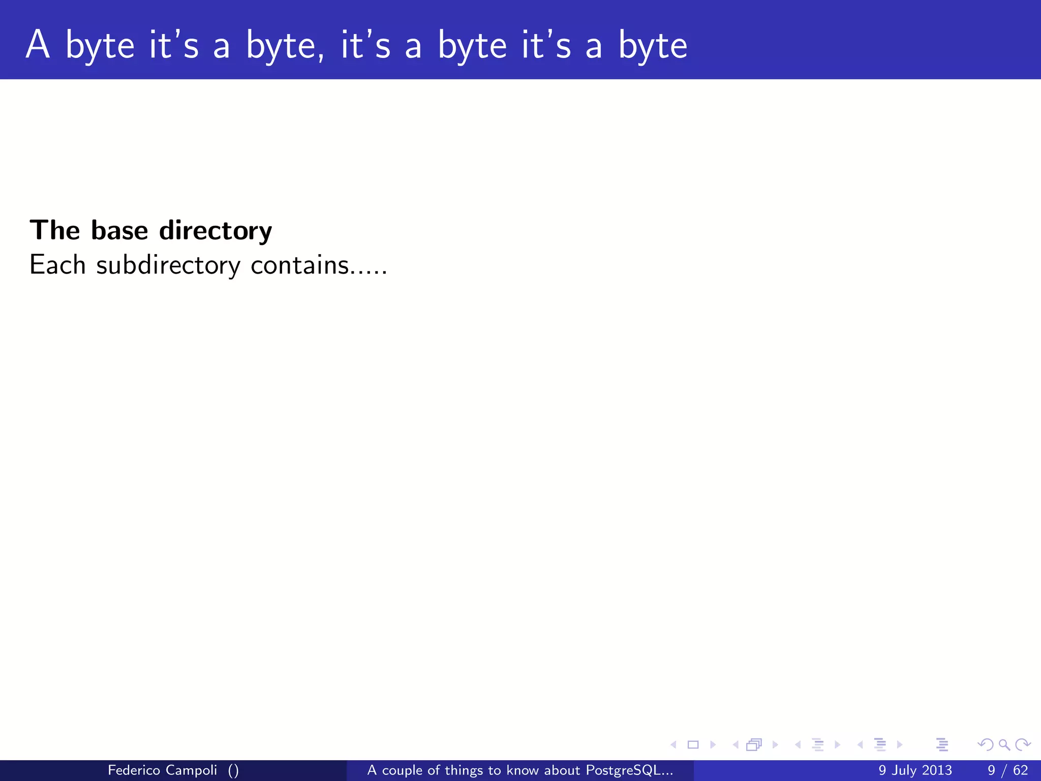 A byte it’s a byte, it’s a byte it’s a byte
The global directory
Contains the cluster’s shared objects like pg database,pg tablespace......
and a small 8kb ﬁle, pg control, probably the most important ﬁle in the entire
system.
pg control tracks the database vital activities
Federico Campoli () A couple of things to know about PostgreSQL... 9 July 2013 6 / 58
 