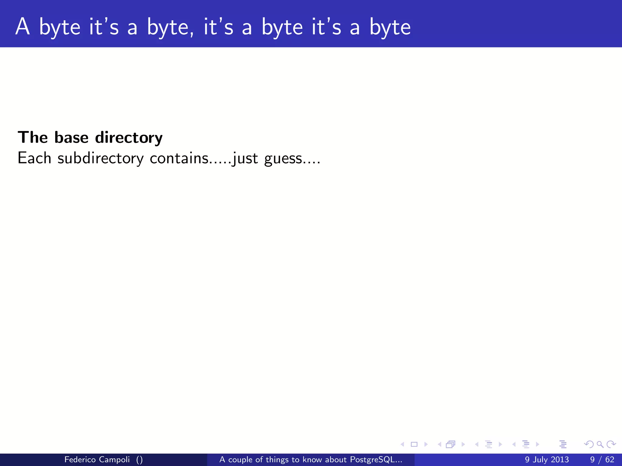 A byte it’s a byte, it’s a byte it’s a byte
The global directory
Contains the cluster’s shared objects like pg database,pg tablespace......
and a small 8kb ﬁle, pg control, probably the most important ﬁle in the entire
system.
pg control tracks the database vital activities
with a corrupted or missing pg control the database cannot start
Federico Campoli () A couple of things to know about PostgreSQL... 9 July 2013 6 / 58
 