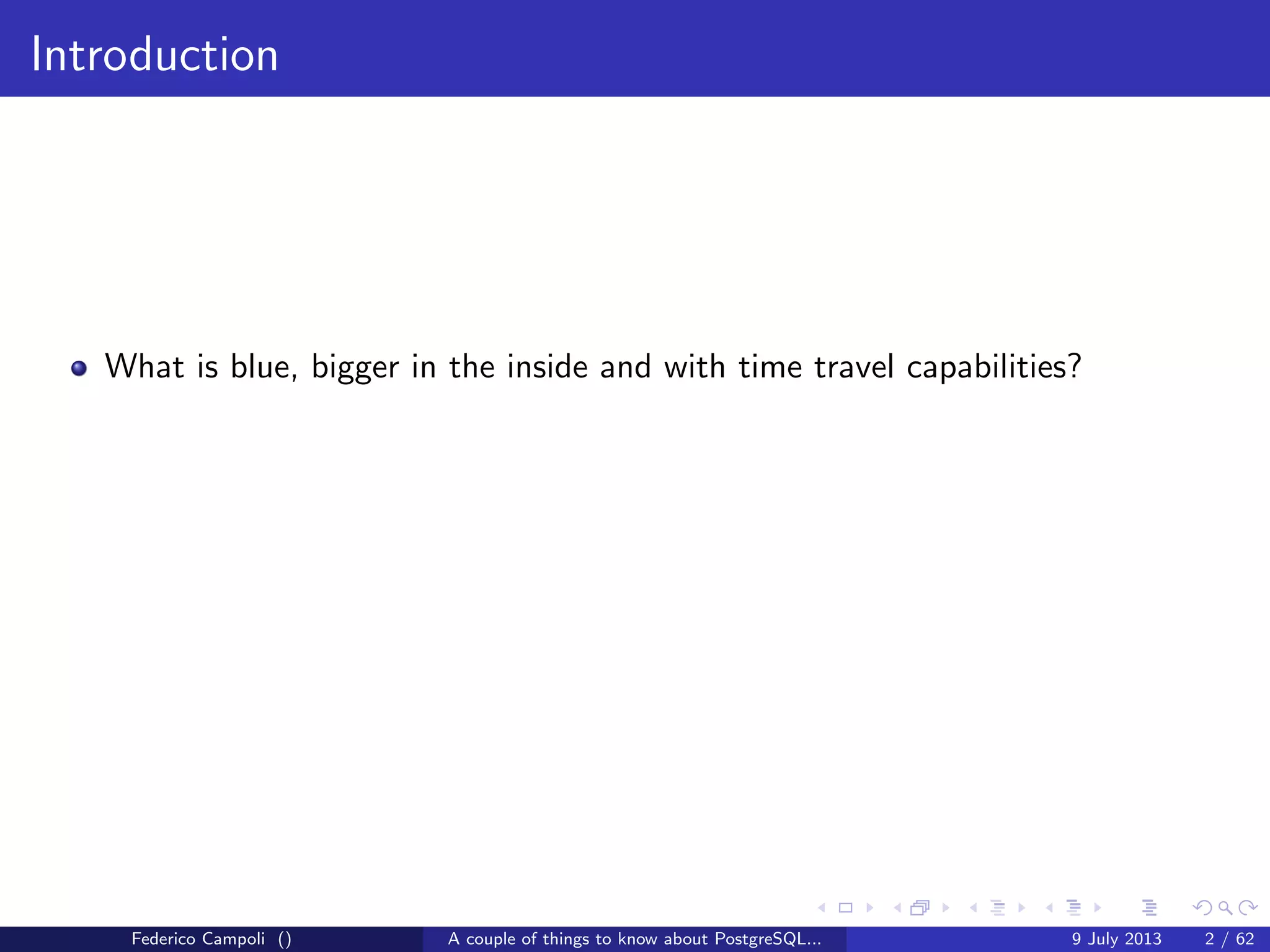 Introduction
What is blue, bigger in the inside and with time travel capabilities?
Federico Campoli () A couple of things to know about PostgreSQL... 9 July 2013 2 / 58
 