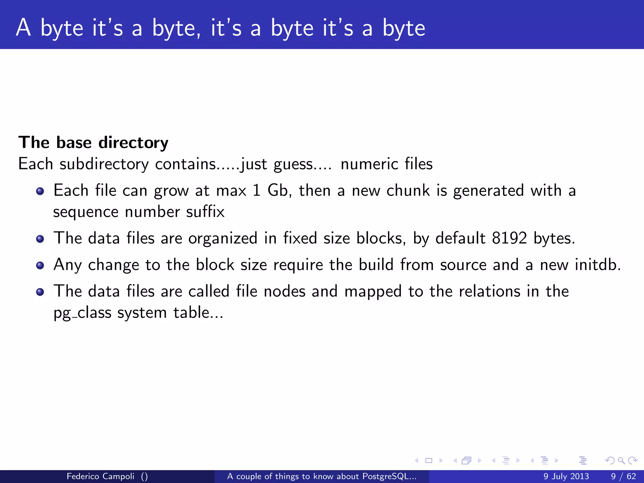 A byte it’s a byte, it’s a byte it’s a byte
The base directory
The default location when a new database is created without the TABLESPACE
clause.
Contains numeric subfolders, one for each database.
The number is the database object id and is stored in the pg database system
table.
Contains an optional folder pgsql tmp used for external sorts and temporary ﬁles.
The location is mapped in the pg tablespace system table with the pg default
name.
Federico Campoli () A couple of things to know about PostgreSQL... 9 July 2013 7 / 58
 