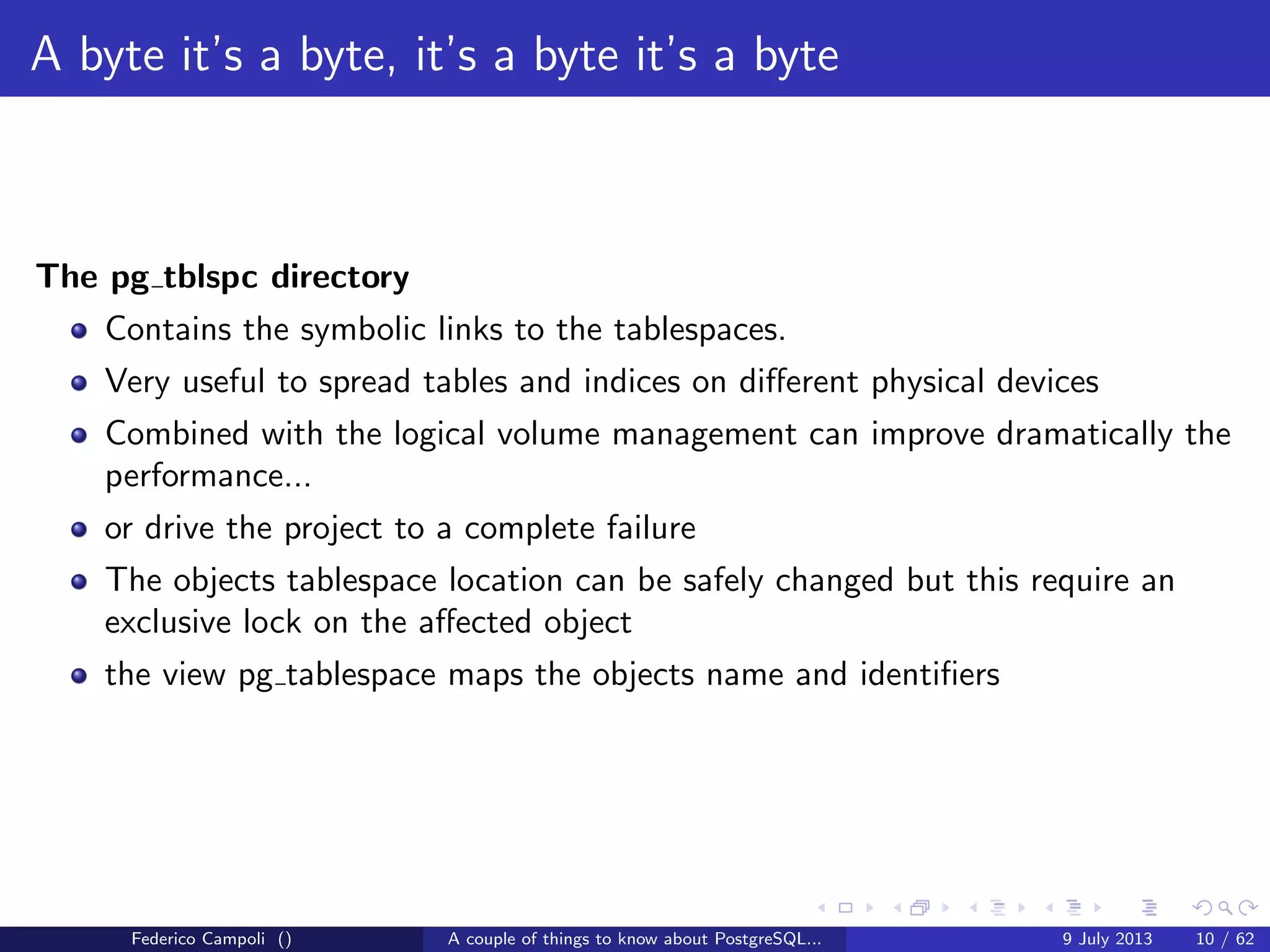 A byte it’s a byte, it’s a byte it’s a byte
The base directory
Each subdirectory contains.....just guess....
Federico Campoli () A couple of things to know about PostgreSQL... 9 July 2013 8 / 58
 