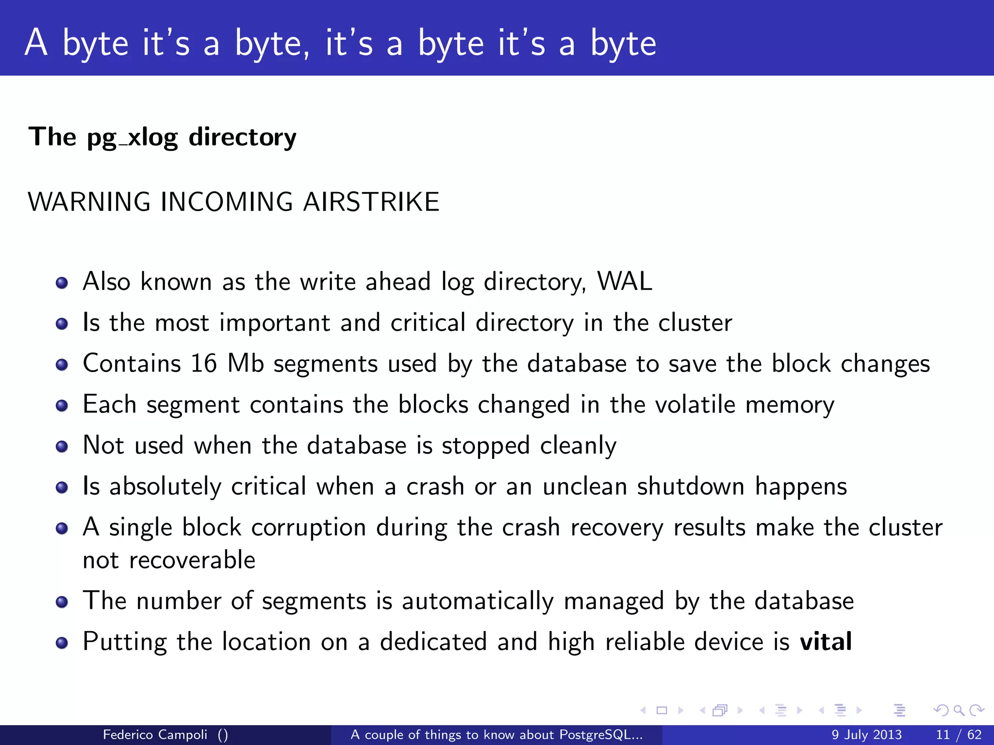 A byte it’s a byte, it’s a byte it’s a byte
The base directory
Each subdirectory contains.....just guess.... numeric ﬁles
Each ﬁle can grow at max 1 Gb, then a new chunk is generated with a sequence
number suﬃx
Federico Campoli () A couple of things to know about PostgreSQL... 9 July 2013 8 / 58
 