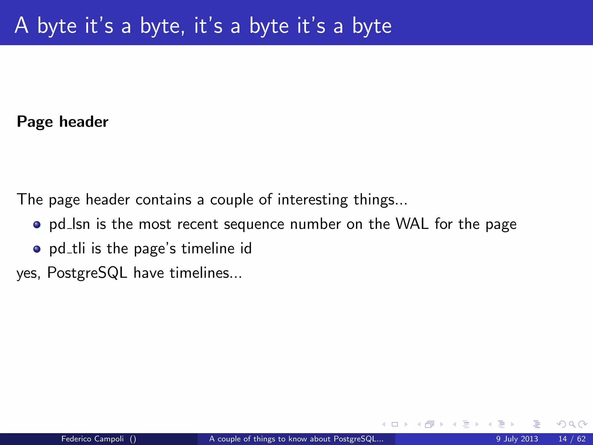 A byte it’s a byte, it’s a byte it’s a byte
The base directory
Each subdirectory contains.....just guess.... numeric ﬁles
Each ﬁle can grow at max 1 Gb, then a new chunk is generated with a sequence
number suﬃx
The data ﬁles are organized in ﬁxed size blocks, by default 8192 bytes.
Any change to the block size require the build from source and a new initdb.
The data ﬁles are called nodes and mapped to the relations in the pg class system
table...
And yes, we are dealing with an object relational database system.
Federico Campoli () A couple of things to know about PostgreSQL... 9 July 2013 8 / 58
 