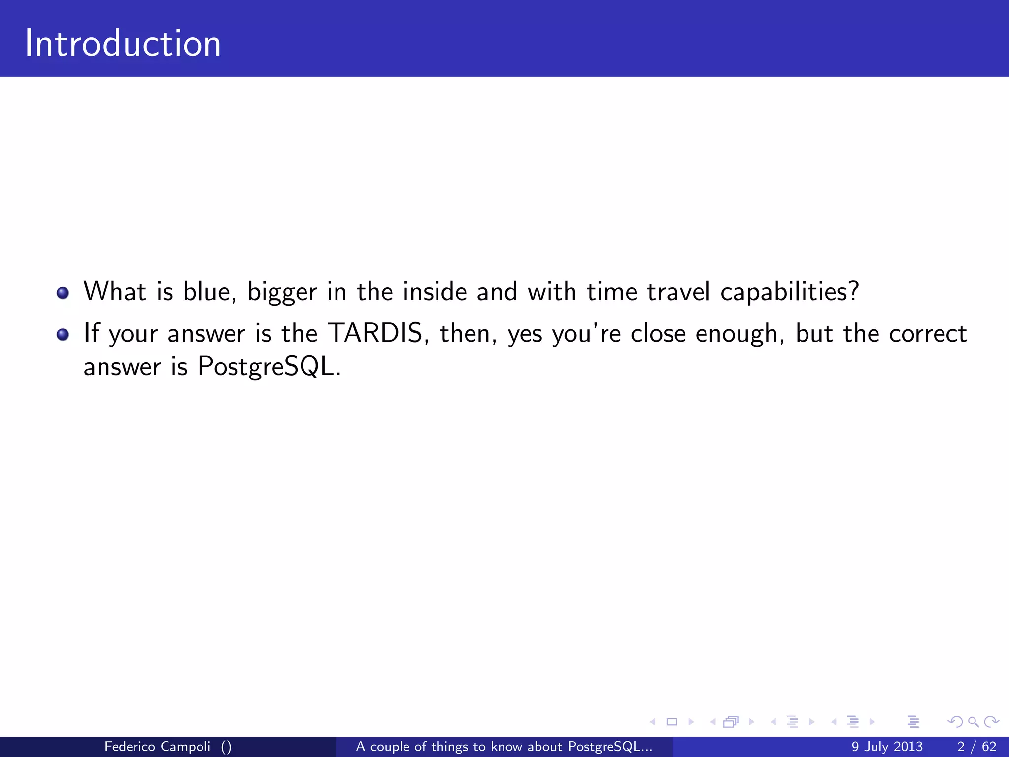 Introduction
What is blue, bigger in the inside and with time travel capabilities?
If your answer is the TARDIS, then, yes you’re close enough, but the correct
answer is PostgreSQL.
Federico Campoli () A couple of things to know about PostgreSQL... 9 July 2013 2 / 58
 