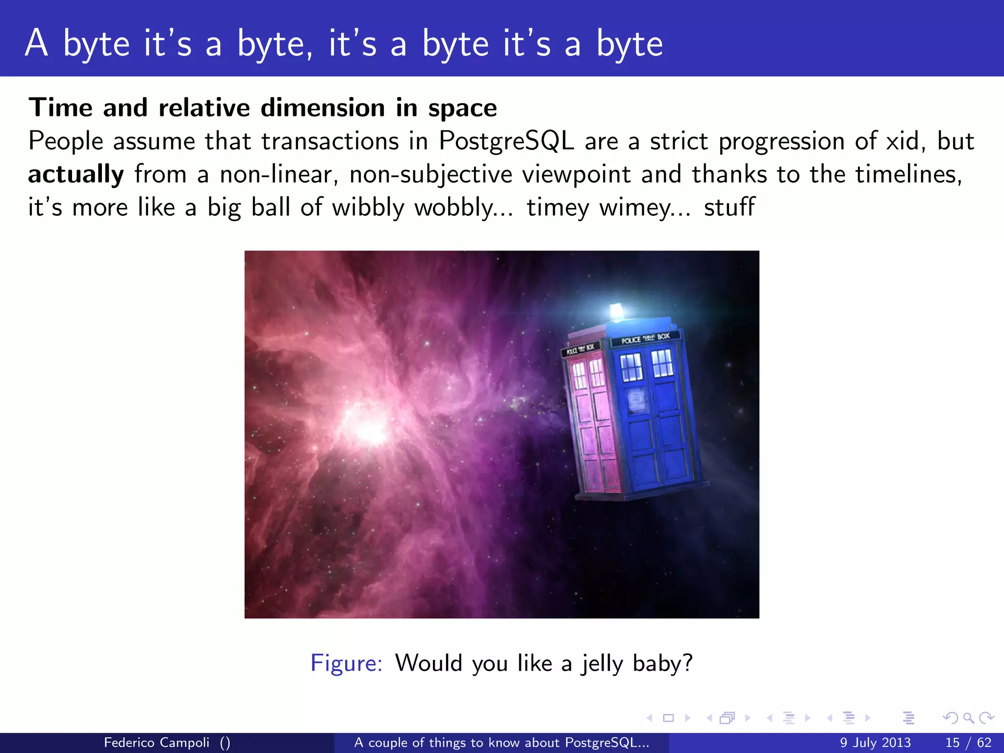 A byte it’s a byte, it’s a byte it’s a byte
The pg tblspc directory
Contains the symbolic links to the tablespaces.
A tablespace is a logical location for physical objects
Federico Campoli () A couple of things to know about PostgreSQL... 9 July 2013 9 / 58
 